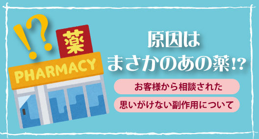 まさかあの薬が原因！？お客様から相談された思いがけない副作用について