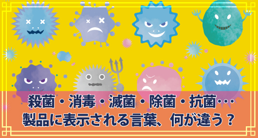 殺菌・消毒・滅菌・除菌・抗菌･･･製品に表示される言葉、何が違う？